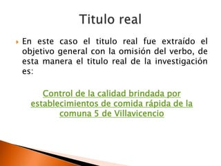    En este caso el titulo real fue extraído el
    objetivo general con la omisión del verbo, de
    esta manera el titulo real de la investigación
    es:

         Control de la calidad brindada por
      establecimientos de comida rápida de la
             comuna 5 de Villavicencio
 