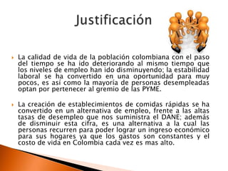    La calidad de vida de la población colombiana con el paso
    del tiempo se ha ido deteriorando al mismo tiempo que
    los niveles de empleo han ido disminuyendo; la estabilidad
    laboral se ha convertido en una oportunidad para muy
    pocos, es así como la mayoría de personas desempleadas
    optan por pertenecer al gremio de las PYME.

   La creación de establecimientos de comidas rápidas se ha
    convertido en un alternativa de empleo, frente a las altas
    tasas de desempleo que nos suministra el DANE; además
    de disminuir esta cifra, es una alternativa a la cual las
    personas recurren para poder lograr un ingreso económico
    para sus hogares ya que los gastos son constantes y el
    costo de vida en Colombia cada vez es mas alto.
 