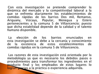 Con esta investigación se pretende comprender la
dinámica del mercado y la competitividad laboral a la
que se enfrenta diariamente los establecimientos de
comidas rápidas de los barrios Dos mil, Remanso,
Ariguany, Vizcaya, Popular, Menegua y Estero
pertenecientes a la comuna 5 de Villavicencio; puesto
que dicha estabilidad depende de la calidad y el talento
humano disponible.

 La    elección   de   los   barrios   enunciados    en
esta investigación se debe a la cercanía y conocimiento
de la existencia de estos establecimientos de
comidas rápidas en la comuna 5 de Villavicencio.

 Las razones de esta investigación está orientada por la
metodología ya que es necesario los debidos pasos o
procedimientos para transformar los ingredientes en el
producto final y los empleados de estos lugares lo
logran gracias a la práctica o experiencia adquirida.
 
