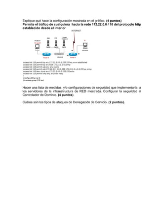 Explique qué hace la configuración mostrada en el gráfico. (4 puntos)
Permite el tráfico de cualquiera hacia la rede 172.22.0.0 / 16 del protocolo http
establecido desde el interior




Hacer una lista de medidas y/o configuraciones de seguridad que implementaría a
los servidores de la infraestructura de RED mostrada. Configurar la seguridad al
Controlador de Dominio. (4 puntos)

Cuáles son los tipos de ataques de Denegación de Servicio. (2 puntos).
 