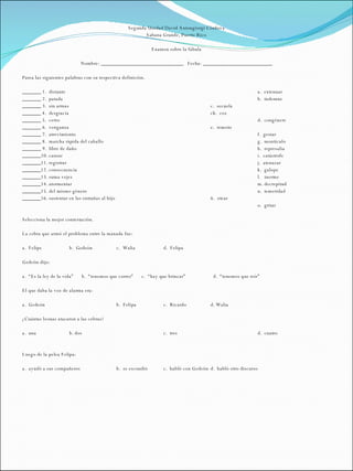 Segunda Unidad David Antongiorgi Córdova Sabana Grande, Puerto Rico   Examen sobre la fábula   Nombre: _______________________________  Fecha: __________________________   Parea las siguientes palabras con su respectiva definición.   _______ 1.  distante a.  extenuar _______ 2.  patada b.  indemne _______ 3.  sin armas c.  secuela _______ 4.  desgracia ch.  coz _______ 5.  cerro d.  congénere _______ 6.  venganza e.  remoto _______ 7.  atrevimiento f.  gestar _______ 8.  marcha rápida del caballo g.  montículo _______ 9.  libre de daño h.  represalia _______10. cansar i.  catástrofe _______11. registrar j.  atenazar _______12. consecuencia k.  galope _______13. suma vejez l.  inerme _______14. atormentar m. decrepitud _______15. del mismo género n.  temeridad _______16. sustentar en las entrañas al hijo ñ.  otear o.  gritar   Selecciona la mejor contestación.   La cebra que armó el problema entre la manada fue:   a.  Felipe b.  Gedeón c.  Walia d.  Felipa   Gedeón dijo:   a.  “Es la ley de la vida”  b.  “tenemos que correr”  c.  “hay que brincar”    d.  “tenemos que reír”   El que daba la voz de alarma era:   a.  Gedeón   b.  Felipa c.  Ricardo d. Walia   ¿Cuántas leonas atacaron a las cebras?   a.  una b. dos c.  tres d.  cuatro     Luego de la pelea Felipa:   a.  ayudó a sus compañeros b.  se escondió c.  habló con Gedeón d.  habló otro discurso 