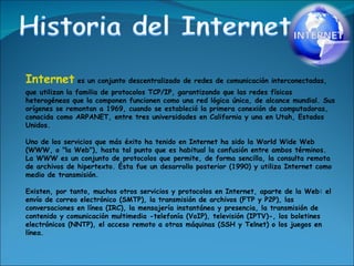 Internet  es un conjunto descentralizado de redes de comunicación interconectadas, que utilizan la familia de protocolos TCP/IP, garantizando que las redes físicas heterogéneas que la componen funcionen como una red lógica única, de alcance mundial. Sus orígenes se remontan a 1969, cuando se estableció la primera conexión de computadoras, conocida como ARPANET, entre tres universidades en California y una en Utah, Estados Unidos. Uno de los servicios que más éxito ha tenido en Internet ha sido la World Wide Web (WWW, o "la Web"), hasta tal punto que es habitual la confusión entre ambos términos. La WWW es un conjunto de protocolos que permite, de forma sencilla, la consulta remota de archivos de hipertexto. Ésta fue un desarrollo posterior (1990) y utiliza Internet como medio de transmisión. Existen, por tanto, muchos otros servicios y protocolos en Internet, aparte de la Web: el envío de correo electrónico (SMTP), la transmisión de archivos (FTP y P2P), las conversaciones en línea (IRC), la mensajería instantánea y presencia, la transmisión de contenido y comunicación multimedia -telefonía (VoIP), televisión (IPTV)-, los boletines electrónicos (NNTP), el acceso remoto a otras máquinas (SSH y Telnet) o los juegos en línea. 