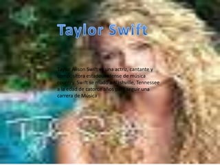 Taylor Alison Swift es una actriz, cantante y
compositora estadounidense de música
country. Swift se mudó a Nashville, Tennessee
a la edad de catorce años para seguir una
carrera de Música
 