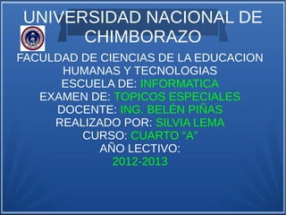UNIVERSIDAD NACIONAL DE
      CHIMBORAZO
FACULDAD DE CIENCIAS DE LA EDUCACION
      HUMANAS Y TECNOLOGIAS
      ESCUELA DE: INFORMATICA
   EXAMEN DE: TOPICOS ESPECIALES
     DOCENTE: ING. BELÉN PIÑAS
     REALIZADO POR: SILVIA LEMA
         CURSO: CUARTO “A”
            AÑO LECTIVO:
              2012-2013
 
