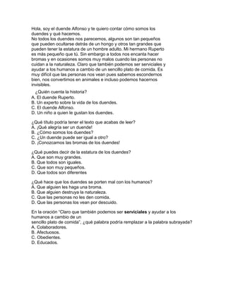 Hola, soy el duende Alfonso y te quiero contar cómo somos los
duendes y qué hacemos.
No todos los duendes nos parecemos, algunos son tan pequeños
que pueden ocultarse detrás de un hongo y otros tan grandes que
pueden tener la estatura de un hombre adulto. Mi hermano Ruperto
es más pequeño que tú. Sin embargo a todos nos encanta hacer
bromas y en ocasiones somos muy malos cuando las personas no
cuidan a la naturaleza. Claro que también podemos ser serviciales y
ayudar a los humanos a cambio de un sencillo plato de comida. Es
muy difícil que las personas nos vean pues sabemos escondernos
bien, nos convertimos en animales e incluso podemos hacernos
invisibles.
1¿Quién cuenta la historia?
A. El duende Ruperto.
B. Un experto sobre la vida de los duendes.
C. El duende Alfonso.
D. Un niño a quien le gustan los duendes.

¿Qué título podría tener el texto que acabas de leer?
A. ¡Qué alegría ser un duende!
B. ¿Cómo somos los duendes?
C. ¿Un duende puede ser igual a otro?
D. ¡Conozcamos las bromas de los duendes!

¿Qué puedes decir de la estatura de los duendes?
A. Que son muy grandes.
B. Que todos son iguales.
C. Que son muy pequeños.
D. Que todos son diferentes

¿Qué hace que los duendes se porten mal con los humanos?
A. Que alguien les haga una broma.
B. Que alguien destruya la naturaleza.
C. Que las personas no les den comida.
D. Que las personas los vean por descuido.

En la oración “Claro que también podemos ser serviciales y ayudar a los
humanos a cambio de un
sencillo plato de comida”, ¿qué palabra podría remplazar a la palabra subrayada?
A. Colaboradores.
B. Afectuosos.
C. Obedientes.
D. Educados.
 
