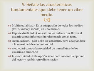9.-Señale las características
  fundamentales que debe tener un ciber
                  medio.
                           
 Multimedialidad.- Es la integración de todos los medios
  (texto, video y sonido) en uno mismo.
 Hipertextualidad.- Consiste en los enlaces que llevan al
  usuario a más información relacionada con el tema.
 Actualización.- Esta debe ser constante, pero adaptándose
  a la necesidad de contenidos del
 medio, así como a la necesidad de inmediatez de los
  usuarios o audiencia
 Interactividad.- Esta opción sirve para conocer la opinión
  del lector y recibir retroalimentación
 