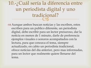 10.-¿Cuál sería la diferencia entre
    un periodista digital y uno
           tradicional?
                          
 Aunque ambos buscan noticias y las escriben, estos
  escriben para un publico diferente, un periodista
  digital, debe escribir para un lector presuroso, dar la
  noticia en menos de 1 minuto, darle de preferencia
  ejemplos visuales o sonoros acompañados con la
  lectura, para que conozca el tema, siempre
  actualizado, en cabio un periodista tradicional,
  ofrece noticias del día anterior, pero mas informadas,
  para un lector que realmente quiere llenarse del
  tema.
 