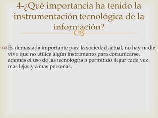 4-¿Qué importancia ha tenido la
    instrumentación tecnológica de la
              información?
                             
 Es demasiado importante para la sociedad actual, no hay nadie
  vivo que no utilice algún instrumento para comunicarse,
  además el uso de las tecnologías a permitido llegar cada vez
  mas lejos y a mas personas.
 