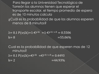 Para llegar a la Universidad Tecnológica de
  Torreón los alumnos tienen que esperar el
  transporte escolar, el tiempo promedio de espera
  es de 10 minutos calcula
¿Cuál es la probabilidad de que los alumnos esperen
  menos de 8 minutos?

λ= 0.1 P(x≤k)=1-℮-λk =1-℮-0.1 x 8 = 0.5506
k= 8                              =55.06%

Cual es la probabilidad de que esperen mas de 12
  minutos?
λ= 0.1 P(x≤k)=℮-λk =℮-0.1 x 8 = 0.4493
k= 2                          =44.93%
 