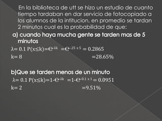 En la biblioteca de utt se hizo un estudio de cuanto
  tiempo tardaban en dar servicio de fotocopiado a
  los alumnos de la intitucion, en promedio se tardan
  2 minutos cual es la probabilidad de que:



λ= 0.1 P(x≤k)=℮-λk =℮-.25 x 5 = 0.2865
k= 8                              =28.65%



 λ= 0.1 P(x≤k)=1-℮-λk =1-℮-0.1 x 1 = 0.0951
k= 2                       =9.51%
 