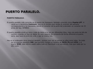 PUERTO PARALELO.
El puerto paralelo más conocido es el puerto de impresora, también conocido como Puerto LPT. A
veces se le denomina Centronic, que es el nombre que recibe el conector del extremo
correspondiente a la impresora, siendo el conector de la parte del ordenador un conector de 25
pines del tipo HEMBRA.
El puerto paralelo envía un byte o más de datos a la vez por diferentes hilos, mas una serie de bits de
control, creando un bus de datos. En este aspecto de comporta de forma diferente al puerto
serie, que hace el envío bit a bit, y por el mismo hilo.
Hay en el ordenador otros puertos paralelo, aunque rara vez se piense en ellos como tales. Se trata
de los puertos paralelos IDE, que también reciben el nombre de PATA (Paralell ATA) o el
puerto SCSI, este último usado sobre todo en Macintosh y en servidores, mas que nada por su
alto costo.
 