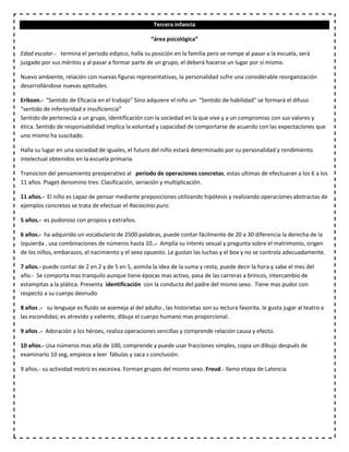 Tercera infancia
“área psicológica”
Edad escolar.- termina el periodo edipico, halla su posición en la familia pero se rompe al pasar a la escuela, será
juzgado por sus méritos y al pasar a formar parte de un grupo, el deberá hacerse un lugar por sí mismo.
Nuevo ambiente, relación con nuevas figuras representativas, la personalidad sufre una considerable reorganización
desarrollándose nuevas aptitudes.
Erikson.- “Sentido de Eficacia en el trabajo” Sino adquiere el niño un “Sentido de habilidad” se formará el difuso
“sentido de inferioridad e insuficiencia”
Sentido de pertenecía a un grupo, identificación con la sociedad en la que vive y a un compromiso con sus valores y
ética. Sentido de responsabilidad implica la voluntad y capacidad de comportarse de acuerdo con las expectaciones que
uno mismo ha suscitado.
Halla su lugar en una sociedad de iguales, el futuro del niño estará determinado por su personalidad y rendimiento
intelectual obtenidos en la escuela primaria.
Transicion del pensamiento preoperativo al periodo de operaciones concretas, estas ultimas de efectuaran a los 6 a los
11 años. Piaget denomino tres: Clasificación, seriación y multiplicación.
11 años.- El niño es capaz de pensar mediante preposiciones utilizando hipótesis y realizando operaciones abstractas de
ejemplos concretos se trata de efectuar el Raciocinio puro.
5 años.- es pudoroso con propios y extraños.
6 años.- ha adquirido un vocabulario de 2500 palabras, puede contar fácilmente de 20 a 30 diferencia la derecha de la
izquierda , usa combinaciones de números hasta 10..- Amplía su interés sexual y pregunta sobre el matrimonio, origen
de los niños, embarazos, el nacimiento y el sexo opuesto. Le gustan las luchas y el box y no se controla adecuadamente.
7 años.- puede contar de 2 en 2 y de 5 en 5, asimila la idea de la suma y resta, puede decir la hora y sabe el mes del
año.- Se comporta mas tranquilo aunque tiene épocas mas activo, pasa de las carreras a brincos, intercambio de
estampitas a la plática. Presenta identificación con la conducta del padre del mismo sexo. Tiene mas pudor con
respecto a su cuerpo desnudo
8 años .- su lenguaje es fluido se asemeja al del adulto , las historietas son su lectura favorita. le gusta jugar al teatro a
las escondidas; es atrevido y valiente, dibuja el cuerpo humano mas proporcional.
9 años .- Adoración a los héroes, realiza operaciones sencillas y comprende relación causa y efecto.
10 años.- Usa números mas allá de 100, comprende y puede usar fracciones simples, copia un dibujo después de
examinarlo 10 seg, empieza a leer fábulas y saca s conclusión.
9 años.- su actividad motriz es excesiva. Forman grupos del mismo sexo. Freud.- llamo etapa de Latencia
 