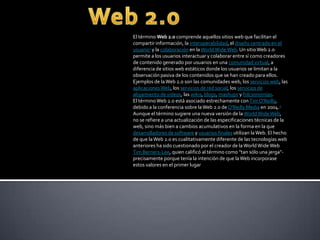 El término Web 2.0 comprende aquellos sitios web que facilitan el
compartir información, la interoperabilidad, el diseño centrado en el
usuario1 y la colaboración en laWorldWideWeb. Un sitioWeb 2.0
permite a los usuarios interactuar y colaborar entre sí como creadores
de contenido generado por usuarios en una comunidad virtual, a
diferencia de sitios web estáticos donde los usuarios se limitan a la
observación pasiva de los contenidos que se han creado para ellos.
Ejemplos de laWeb 2.0 son las comunidades web, los servicios web, las
aplicacionesWeb, los servicios de red social, los servicios de
alojamiento de videos, las wikis, blogs, mashups y folcsonomías.
El términoWeb 2.0 está asociado estrechamente conTim O'Reilly,
debido a la conferencia sobre laWeb 2.0 de O'Reilly Media en 2004.2
Aunque el término sugiere una nueva versión de la WorldWideWeb,
no se refiere a una actualización de las especificaciones técnicas de la
web, sino más bien a cambios acumulativos en la forma en la que
desarrolladores de software y usuarios finales utilizan laWeb. El hecho
de que laWeb 2.0 es cualitativamente diferente de las tecnologías web
anteriores ha sido cuestionado por el creador de la WorldWideWeb
Tim Berners-Lee, quien calificó al término como "tan sólo una jerga"-
precisamente porque tenía la intención de que laWeb incorporase
estos valores en el primer lugar
 