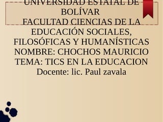 UNIVERSIDAD ESTATAL DE
BOLÍVAR
FACULTAD CIENCIAS DE LA
EDUCACIÓN SOCIALES,
FILOSÓFICAS Y HUMANÍSTICAS
NOMBRE: CHOCHOS MAURICIO
TEMA: TICS EN LA EDUCACION
Docente: lic. Paul zavala
 