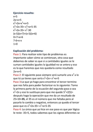 Ejercicio resuelto:
x=5
2x=x+5
x2
+2x=x2
+x+5
x2
+2x-35= x2
+x+5-35
x2
+2x-35= x2
-30
(x-5)(x+7)=(x-5)(x+6)
X+7=x+6
7-6=x-x
1=0
Explicación del problema:
Paso 1: Para realizar este tipo de problemas es
importante saber cómo se comienzan, otra cosa que
debemos de saber es que si a cantidades iguales se le
suman cantidades iguales la igualdad no se antera y eso
es lo que haremos que nos quedaría como resultado
2x=x+5
Paso 2: El siguiente paso siempre será sumarle una x2
a lo
que tú ya tienes que sería x2
+2x= x2
+x+5
Paso 3:Lo que yo hago para encontrar el tercer termino
que nos falta para poder factorizar es lo siguiente: Tomo
la primera parte de la ecuación del segundo paso o sea
x2
+2x y eso lo sustituyo para que me quede 52
+2(5)=
después hago la operación que me da un resultado de
25+10=35, el 35 es el número que me faltaba pero al
pasarlo lo cambio a negativo, entonces ya quedo el tercer
paso que es x2
+2x-35= x2
+x+5-35
Paso 4: Lo único que yo hice en ese paso es que por lógica
le reste -35+5, todos sabemos que los signos diferentes se
 