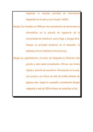 organizar

la

inmensa

cantidad

de

información

disponible en la web y en el mundo” (AIN)
Google fue fundado en 1998 por dos estudiantes de doctorado en
informática en la escuela de ingeniería de la
Universidad de Stanford, Larry Page y Sergey Brin.
Aunque su principal producto es el buscador, la
empresa ofrece también otros servicios.
Google es, posiblemente, el motor de búsqueda en Internet más
grande y más usado actualmente. Ofrece una forma
rápida y sencilla de encontrar información en la web,
con acceso a un índice de más de 8.168 millones de
páginas web. Según la compañía, actualmente Google
responde a más de 200 millones de consultas al día.

 