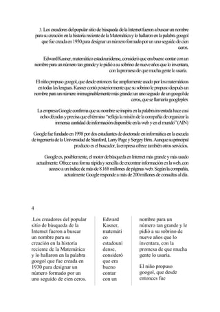 3. Los creadores del popular sitio de búsqueda de la Internet fueron a buscar un nombre

para su creación en la historia reciente de la Matemática y lo hallaron en la palabra googol
que fue creada en 1930 para designar un número formado por un uno seguido de cien
ceros.
Edward Kasner, matemático estadounidense, consideró que era bueno contar con un
nombre para un número tan grande y le pidió a su sobrino de nueve años que lo inventara,
con la promesa de que mucha gente lo usaría.
El niño propuso googol, que desde entonces fue ampliamente usado por los matemáticos
en todas las lenguas. Kasner contó posteriormente que su sobrino le propuso después un
nombre para un número inimaginablemente más grande: un uno seguido de un googol de
ceros, que se llamaría googleplex
La empresa Google confirma que su nombre se inspira en la palabra inventada hace casi
ocho décadas y precisa que el término “refleja la misión de la compañía de organizar la
inmensa cantidad de información disponible en la web y en el mundo” (AIN)
Google fue fundado en 1998 por dos estudiantes de doctorado en informática en la escuela
de ingeniería de la Universidad de Stanford, Larry Page y Sergey Brin. Aunque su principal
producto es el buscador, la empresa ofrece también otros servicios.
Google es, posiblemente, el motor de búsqueda en Internet más grande y más usado
actualmente. Ofrece una forma rápida y sencilla de encontrar información en la web, con
acceso a un índice de más de 8.168 millones de páginas web. Según la compañía,
actualmente Google responde a más de 200 millones de consultas al día.

4
.Los creadores del popular
sitio de búsqueda de la
Internet fueron a buscar
un nombre para su
creación en la historia
reciente de la Matemática
y lo hallaron en la palabra
googol que fue creada en
1930 para designar un
número formado por un
uno seguido de cien ceros.

Edward
Kasner,
matemáti
co
estadouni
dense,
consideró
que era
bueno
contar
con un

nombre para un
número tan grande y le
pidió a su sobrino de
nueve años que lo
inventara, con la
promesa de que mucha
gente lo usaría.
El niño propuso
googol, que desde
entonces fue

 