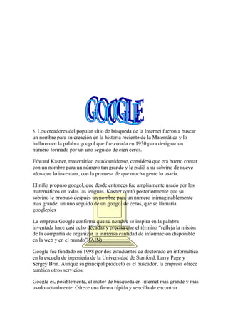 5. Los creadores del popular sitio de búsqueda de la Internet fueron a buscar

un nombre para su creación en la historia reciente de la Matemática y lo
hallaron en la palabra googol que fue creada en 1930 para designar un
número formado por un uno seguido de cien ceros.
Edward Kasner, matemático estadounidense, consideró que era bueno contar
con un nombre para un número tan grande y le pidió a su sobrino de nueve
años que lo inventara, con la promesa de que mucha gente lo usaría.
El niño propuso googol, que desde entonces fue ampliamente usado por los
matemáticos en todas las lenguas. Kasner contó posteriormente que su
sobrino le propuso después un nombre para un número inimaginablemente
más grande: un uno seguido de un googol de ceros, que se llamaría
googleplex
La empresa Google confirma que su nombre se inspira en la palabra
inventada hace casi ocho décadas y precisa que el término “refleja la misión
de la compañía de organizar la inmensa cantidad de información disponible
en la web y en el mundo” (AIN)
Google fue fundado en 1998 por dos estudiantes de doctorado en informática
en la escuela de ingeniería de la Universidad de Stanford, Larry Page y
Sergey Brin. Aunque su principal producto es el buscador, la empresa ofrece
también otros servicios.
Google es, posiblemente, el motor de búsqueda en Internet más grande y más
usado actualmente. Ofrece una forma rápida y sencilla de encontrar

 