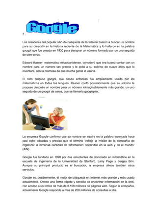 5.
Los creadores del popular sitio de búsqueda de la Internet fueron a buscar un nombre
para su creación en la historia reciente de la Matemática y lo hallaron en la palabra
googol que fue creada en 1930 para designar un número formado por un uno seguido
de cien ceros.
Edward Kasner, matemático estadounidense, consideró que era bueno contar con un
nombre para un número tan grande y le pidió a su sobrino de nueve años que lo
inventara, con la promesa de que mucha gente lo usaría.
El niño propuso googol, que desde entonces fue ampliamente usado por los
matemáticos en todas las lenguas. Kasner contó posteriormente que su sobrino le
propuso después un nombre para un número inimaginablemente más grande: un uno
seguido de un googol de ceros, que se llamaría googleplex.

La empresa Google confirma que su nombre se inspira en la palabra inventada hace
casi ocho décadas y precisa que el término “refleja la misión de la compañía de
organizar la inmensa cantidad de información disponible en la web y en el mundo”
(AIN)
Google fue fundado en 1998 por dos estudiantes de doctorado en informática en la
escuela de ingeniería de la Universidad de Stanford, Larry Page y Sergey Brin.
Aunque su principal producto es el buscador, la empresa ofrece también otros
servicios.
Google es, posiblemente, el motor de búsqueda en Internet más grande y más usado
actualmente. Ofrece una forma rápida y sencilla de encontrar información en la web,
con acceso a un índice de más de 8.168 millones de páginas web. Según la compañía,
actualmente Google responde a más de 200 millones de consultas al día.

 