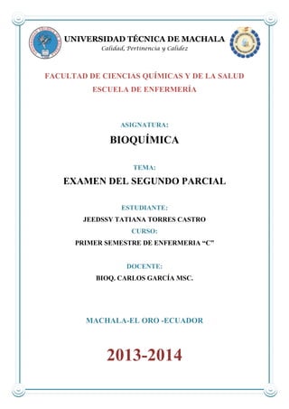 UNIVERSIDAD TÉCNICA DE MACHALA
Calidad, Pertinencia y Calidez

FACULTAD DE CIENCIAS QUÍMICAS Y DE LA SALUD
ESCUELA DE ENFERMERÍA

ASIGNATURA:

BIOQUÍMICA
TEMA:

EXAMEN DEL SEGUNDO PARCIAL
ESTUDIANTE:
JEEDSSY TATIANA TORRES CASTRO
CURSO:
PRIMER SEMESTRE DE ENFERMERIA “C”

DOCENTE:
BIOQ. CARLOS GARCÍA MSC.

MACHALA-EL ORO -ECUADOR

2013-2014

 