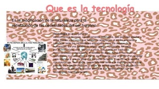 Que es la tecnología
Es la modificación de la naturaleza para la
satisfacción de las necesidades del ser humano.
Tecnología es el conjunto de
conocimientos técnicos, científicamente ordenados, que permiten diseñar y
crear bienes y servicios que facilitan la adaptación al medio ambiente y
satisfacer tanto las necesidades esenciales como los deseos de la
humanidad. Es una palabra de origen griego, τεχνολογία, formada
por téchnē (τέχνη, arte, técnica u oficio, que puede ser traducido
como destreza) y logía(λογία, el estudio de algo). Aunque hay muchas
tecnologías muy diferentes entre sí, es frecuente usar el término en singular
para referirse a una de ellas o al conjunto de todas. Cuando se lo escribe
con mayúscula, Tecnología, puede referirse tanto a la disciplina teórica que
estudia los saberes comunes a todas las tecnologías como la educación
tecnológica, la disciplina escolar abocada a la familiarización con las
tecnologías más importantes.

 