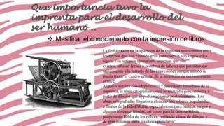 Que importancia tuvo la
imprenta para el desarrollo del
ser humano ..
 Masifica el conocimiento con la impresión de libros
La fecha exacta de la aparición de la imprenta se encuentra entre
los hechos que han causado gran controversia a lo largo de los
siglos. Los antiguos ejemplares impresos que aún
existen, señalan fechas y nombres de talleres que permiten dar
seguimiento a la historia de las impresiones aunque aún no se
pueda trazar el cuadro general de la invención de tan importante
avance.
Algunos autores consideran como “ precedente inmediato de la
imprenta, al libro xilografiado, este se realizaba generalmente a
partir de dibujos que se podían colorear posteriormente. Las
obras xilografiadas llegaron a alcanzar una relativa popularidad
a finales de la Edad Media, especialmente para barajas, juegos y
algunos libros de fábulas, así como para la famosa Biblia
pauperum o Biblia de los pobres, realizada a base de dibujos y
de gran difusión entre las clases populares”

 