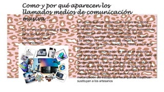 Como y por qué aparecen los
llamados medios de comunicación
masiva …
La comunicación de masas es el nombre que recibe
Es un impacto general a través
de la evolución de las
herramientas de la
comunicación

la interacción entre un emisor único (o comunicador) y
un receptor masivo (o audiencia), un grupo numeroso de
personas que cumpla simultáneamente con tres
condiciones: ser grande, ser heterogéneo y ser anónimo.
Los medios de comunicación de masas son sólo
instrumentos de la comunicación de masas y no el acto
comunicativo en sí.
Los medios de comunicación de masas se atribuyen a
una sociedad y un modelo de vida muy concreto, como es
la sociedad de masas, que tiene su origen en la Edad
Contemporánea y que se caracteriza por la revolucióN
industrial, que produce el abandono de la agricultura en
favor de la industria y los servicios, grandes movimientos
demográficos que incluyen el éxodo rural, y la
mecanización del trabajo, que hace que las máquinas
sustituyan a los artesanos

 