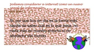 Si, por que hoy en día es la forma más
rápida de saber qué es lo que pasa, no
nada más en nuestro entorno si no
alrededor del mundo.

 