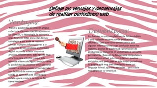 Señale las ventajas y desventajas
de realizar periodismo web

Ventajas:
Tiene la posibilidad de ofrecer amplia
cobertura a temas especializados como
las ciencias, la tecnología, la economía
o las finanzas; estas presentan temas
complejos y por ende se requiere
ofrecer múltiples informaciones a la
audiencia. En un periódico en formato
digital se puede enlazar con otros
artículos relacionados; esto resulta muy
atractivo para el lector, ya que si le
interesa el tema de alguna noticia, tiene
la posibilidad de observar otras de corte
similar. La noticia puede ser recuperada
con facilidad de manera selectiva y
rápida Se aprovecha de los equipos
móviles para producir la noticia. No
tiene fronteras

Desventajas:
Las fuentes no son completamente fiables debido
a que cualquier usuario puede producirla y
difundirla. Esto trae como consecuencia que
algunas informaciones crean confusión entre los
lectores. Exceso de publicidad y promoción de
productos; se convierte en un llamado al consumo
permanente. Quienes no tengan una computadora
o un teléfono móvil, así como internet, quedan
excluidos para participar en este nuevo periodismo
La página está muy bien diseñada y tiene un
lenguaje formal, aparenta seriedad... pero nadie
nos garantiza su veracidad.

 