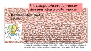 Mecanización en el proceso
de comunicación humana


Innovación, eficaz, rápido y
efectivo.
La comunicación se mecaniza a través de la tecnología para adaptarse a las nuevas
necesidades de aumentar la velocidad y reducir distancias, lo cual da origen al fenómeno de
la convergencia. De acuerdo a BURKE y BRIGSS (2002), este término se refiere a la unión
entre los ordenadores y las telecomunicaciones, así como al desarrollo de la tecnología
digital, y la integración de texto, números, imágenes y sonidos en un mismo producto.
Dentro del ámbito informativo, esta fusión se muestra a través de la transición del
periodista tradicional hacia un periodista digital "de múltiples usos, dando a conocer
historias no únicamente a través del video y sonido, sino además mediante
gráficos, imágenes y texto" (SCHROEDER, 2001). Junto a estos cambios en la
configuración de la información, también emergen nuevos escenarios en la transmisión y
recepción de contenidos mediáticos. Uno de ellos es la Red, que ha venido a revolucionar la
interacción entre receptores y emisores, para dar paso a otro escalón más de la era digital.

 