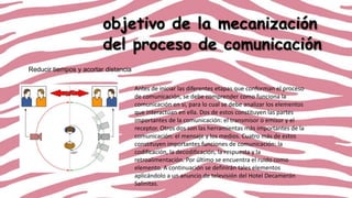 objetivo de la mecanización
del proceso de comunicación
Reducir tiempos y acortar distancia
Antes de iniciar las diferentes etapas que conforman el proceso
de comunicación, se debe comprender como funciona la
comunicación en si, para lo cual se debe analizar los elementos
que interactúan en ella. Dos de estos constituyen las partes
importantes de la comunicación: el transmisor o emisor y el
receptor. Otros dos son las herramientas más importantes de la
comunicación: el mensaje y los medios. Cuatro más de estos
constituyen importantes funciones de comunicación: la
codificación, la decodificación, la respuesta y la
retroalimentación. Por último se encuentra el ruido como
elemento. A continuación se definirán tales elementos
aplicándolo a un anuncio de televisión del Hotel Decamerón
Salinitas.

 