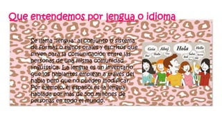 Que entendemos por lengua o idioma
Se llama "lengua" al conjunto o sistema
de formas o signos orales y escritos que
sirven para la comunicación entre las
personas de una misma comunidad
lingüística. La lengua es un inventario
que los hablantes emplean a través del
habla pero que no pueden modificar.
Por ejemplo, el español es la lengua
hablada por más de 500 millones de
personas en todo el mundo.

 