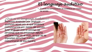 El lenguaje auditivo
• Cuando la comunicación se establece por medio
de sonido

¿Que es el lenguaje Auditivo?
Podemos entender por lenguaje
auditivo, aquel por el que podemos
comunicarnos por medio del sonido.
Este lenguaje solo lo utilizan las
personas que no presentan alguna
discapacidad en el oido, ya que les es
imposible escuchar y poder
comunicarse de esa manera

 