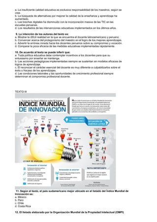 a. La insuficiente calidad educativa es exclusiva responsabilidad de los maestros, según se
cree.
b. La búsqueda de alternativas por mejorar la calidad de la enseñanza y aprendizaje ha
aumentado.
c. Las brechas digitales ha disminuido con la incorporación masiva de las TIC en las
escuelas peruanas.
d. Los resultados de las intervenciones educativas implementados en los últimos años.
9. La intención de los autores del texto es:
a. Mostrar la difícil realidad en la que se encuentra el docente latinoamericano y peruano.
b. Convencer acerca del protagonismo del maestro en el logro de los mejores aprendizajes.
c. Advertir la errónea mirada hacia los docentes peruanos sobre su compromiso y vocación.
d. Comparar la poca eficacia de las medidas educativas implementadas rápidamente.
10. De acuerdo al texto se puede inferir que:
a. Toda política educativa debe contemplar incentivos a los docentes para que su
entusiasmo por enseñar se mantenga.
b. Las acciones pedagógicas implementadas siempre se sustentan en modelos eficaces de
logros de aprendizaje.
c. El reconocer el carácter esencial del docente es muy diferente a culpabilizarlos sobre el
éxito o fracaso de los aprendizajes.
d. Las condiciones laborales y las oportunidades de crecimiento profesional siempre
determinan el compromiso profesional docente.
TEXTO III
11. Según el texto, el país sudamericano mejor ubicado en el listado del Índice Mundial de
Innovación es:
a. México
b. Perú
c. Chile
d. Costa Rica
12. El listado elaborado por la Organización Mundial de la Propiedad Intelectual (OMPI)
 