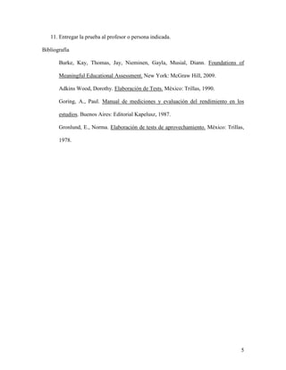 5
11. Entregar la prueba al profesor o persona indicada.
Bibliografía
Burke, Kay, Thomas, Jay, Nieminen, Gayla, Musial, Diann. Foundations of
Meaningful Educational Assessment. New York: McGraw Hill, 2009.
Adkins Wood, Dorothy. Elaboración de Tests. México: Trillas, 1990.
Goring, A., Paul. Manual de mediciones y evaluación del rendimiento en los
estudios. Buenos Aires: Editorial Kapelusz, 1987.
Gronlund, E., Norma. Elaboración de tests de aprovechamiento. México: Trillas,
1978.
 