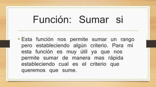 Función: Sumar si
• Esta función nos permite sumar un rango
pero estableciendo algún criterio. Para mí
esta función es muy útil ya que nos
permite sumar de manera mas rápida
estableciendo cual es el criterio que
queremos que sume.