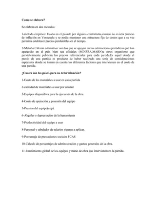 Como se elabora?
Se elabora en dos métodos:
1-metodo empírico: Usado en el pasado por algunos contratistas,cuando no existía proceso
de inflación en Venezuela y se podía mantener una estructura fija de costos que a su vez
permitía establecer precios perdurables en el tiempo.
2-Metodo Cálculo estimativo: son los que se apoyan en las estimaciones periódicas que han
aparecido en el país bien sea oficiales (MINFRA,MARN)u otros organismo que
periódicamente publican los precios referenciales para cada partida.Es aquel donde el
precio de una partida es producto de haber realizado una serie de consideraciones
especiales donde se toman en cuenta los diferentes factores que intervienen en el costo de
una partida.
¿Cuáles son los pasos para su determinación?
1-Costo de los materiales a usar en cada partida
2-cantidad de materiales a usar por unidad.
3-Equipos disponibles para la ejecución de la obra.
4-Costo de operación y posesión del equipo
5-Psesion del equipo(cop).
6-Alquiler y depreciación de la herramienta
7-Productividad del equipo a usar
8-Personal y tabulador de salarios vigente a aplicar.
9-Porcentaje de prestaciones sociales FCAS
10-Calculo de porcentajes de administración y gastos generales de la obra.
11-Rendimiento global de los equipos y mano de obra que intervienen en la partida.
 