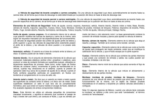 a) Válvula de seguridad de levante completo o carrera completa.- Es una válvula de seguridad cuyo disco automáticamente se levanta hasta su 
carrera total, de tal forma que el área de descarga no está determinada por la posición del disco en base al área de descarga real. 
b) Válvula de seguridad de levante parcial o carrera restringida.- Es una válvula de seguridad cuyo disco automáticamente se levanta hasta una 
posición específica de su carrera, de tal forma que el área de descarga está determinada por la posición del disco en base al área de cortina. 
Elementos de una Válvula de Seguridad: Anillo de ajuste; corona; engrane, Asiento(s); sello(s, Asiento blando, Asiento metal a metal, Base, Bonete; 
cámara de resorte, Capucha; capuchón, Cuerpo, Disco, Guía, Mordaza; mordaza de prueba; mordaza de bloqueo, Palanca; dispositivo de levante, Piloto, 
Pistón, Yugo; bonete abierto, Resorte, Semitobera; semiboquilla, Tobera; boquilla, Tornillo de ajuste, Válvula principal, Vástago; flecha. 
Anillo de ajuste; corona; engrane.- Es el elemento interno de la válvula 
cuya posición modifica las fuerzas de apertura y cierre de la misma, para 
lograr los requisitos marcados por las especificaciones de funcionamiento. 
Las válvulas de seguridad poseen dos anillos de ajuste (anillo de tobera y 
anillo superior o guía); las válvulas de seguridad-alivio solamente poseen 
el anillo de la tobera, y las válvulas de alivio pueden o no poseer este 
último. 
Asiento(s); sello(s).- El asiento es el área de contacto entre la tobera y el 
disco. El asiento puede ser de metal o blando. 
Asiento blando.- Es el conjunto de elementos interiores de la válvula que 
incorporan materiales elásticos (anillos UQU; arosellos) o plásticos, para 
producir un área de contacto formada por superficies suaves, utilizados en 
situaciones específicas de proceso, tales como: evitar fugas de fluidos 
difíciles de contener (helio); incrementar el grado de hermeticidad en la 
válvula, cuando hay vibraciones en el sistema; cuando la presión de 
operación está muy cerca de la presión de ajuste de la válvula; cuando el 
fluido contiene pequeñas partículas en suspensión; en fluidos con 
tendencia al congelamiento en la zona de sello; etc. 
Asiento metal a metal.- Se dice que un asiento es metal a metal cuando 
las superficies de contacto entre la tobera y el disco son de metal. Estas 
superficies establecen un sello el cual rara vez es completamente 
hermética, pero que evitan en buena medida el escape de fluido, debido al 
fino acabado (lapeado) de ambos componentes metálicos. 
Base.- Este término se utiliza en válvulas pequeñas de conexiones 
roscadas únicamente, y significa el elemento que contiene el pasaje de 
flujo a través del cual entra y se conduce el fluido, y que es cerrado por 
medio del disco u otro elemento móvil. La base generalmente contiene la 
conexión de entrada roscada y planos para apretar la válvula al sistema. 
Bonete; cámara de resorte.- Elemento externo de la válvula que aloja al 
resorte y vástago. También se le conoce como bonete cerrado. 
Capucha; capuchón.- Elemento externo de la válvula que cubre al tornillo 
de ajuste para protegerlo del medio ambiente, evitar que se modifique la 
calibración de la válvula, y que el fluido escape por la parte superior. 
Cuerpo.- Elemento externo de la válvula que contiene las partes interiores 
y que posee una conexión de entrada y salida, las cuales pueden ser 
roscadas, bridadas o de otro tipo. 
Disco.- Elemento interno móvil de la válvula que actúa cerrando el flujo de 
la tobera. 
Guía.- Elemento Interno de la válvula que induce el alineamiento y 
deslizamiento de las partes móviles. 
Mordaza; mordaza de prueba; mordaza de bloqueo.- Elemento 
accesorio de una válvula de relevo de presión que sirve para bloquear el 
funcionamiento de la misma, con el objeto de realizar pruebas 
hidrostáticas en el sistema o recipiente y/o calibrar válvulas adicionales o 
contiguas. 
Nota: En algunas regiones de México, cuando una válvula tiene colocada 
la mordaza, se refieren a ella como que está “candadeada”, el término 
correcto es “amordazada”. 
 