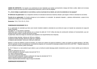 CARAS DE CONTACTO.- Se requiere una combinación de dos materiales que resistan químicamente el ataque del fluido a sellar, deben ser de dureza 
distinta, la menos dura tiene que tener características antifricción y será la cara de desgaste. 
13.- ¿Como trabaja un gobernador en una turbina y cual es el principio de su diseño, así como los existentes en los equipos? 
R= Definición de gobernador: Es un dispositivo sensitivo de velocidad de estructura mecánica utilizado para regular o limitar la velocidad de una turbina. 
Función de un gobernador: Su función principal es la de mantener a la velocidad de operación deseada y además uniformemente, a pesar de las 
variaciones de carga y en forma automatizada. 
Existentes: TG10, TG13, PG- PL, PG-D. 
GOBERNADOR WOODWARD TG-13 
Es un gobernador de velocidad que tiene como función mantener estable la velocidad de una turbina de vapor sin importar las variaciones de carga del 
equipo impulsado. 
Las siglas TG -13 nos indican lo siguiente: 
Gobernador para Turbinas de baja potencia con un troqué de salida de 13 lb-ft. Utiliza dos tipos de construcción similares en funcionamiento, que son: 
carcaza de hierro fundido y carcaza de aluminio fundido. 
El gobernador utiliza tres rangos de velocidad para adaptarse a los requerimientos de la maquinas. 
A) Rango de baja velocidad. =Mínima de 1200 rpm a 2400rpm 
b) Rango de media velocidad =Mínima de 2400 rpm a 4000rpm 
c) Rango de alta velocidad = Mínima de 4000 rpm a 6000 rpm. 
Maneja un control de estatismo (control de bandeo), por medio de la palanca de ajuste de estatismo y utiliza una presión de aceite regulada a 150 PSIG. 
Para su operación normal, suministrada por una bomba de engranes con una presión de descarga variable de entre 200 a 225 PSIG. Y regulada después de 
por un conjunto de resortes y pistón acumulador. 
EL TG-13 Opera en un solo sentido de giro debido a que su bomba de aceite descarga presión únicamente si gira en el mismo sentido que la turbina de 
vapor. 
Puntos de calibración del TG-13. 
Tornillo graduador de velocidad: ajusta el set-point del TG-13 
Cw hacia la derecha acelera. 
Ccw hacia la izquierda desacelera. 
Tornillo del resorte acelerador. Ajusta la calibración del rango de velocidad del TG-13. 
Hacia la derecha aumenta el rango de velocidad. 
Hacia la izquierda desincrementa o baja el rango de velocidad. 
GOBERNADOR WOODWARD PG 
 