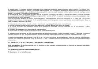 El regulador básico PG (regulador de presión compensada) con un mecanismo neumático de ajuste de velocidad' (directo o inverso) y una columna corta, 
que se emplea principalmente para controlar la velocidad de motores o turbinas, se le ha asignado la designación de Regulador PG-PL. Este regulador PG se 
empleó primero en turbinas de aquí lo de PL (pipe Iine), pero después ha encontrado amplia aceptación el todos tipos de turbinas de vapor que mueven 
bombas y compresores, y muchas aplicaciones especiales. 
El regulador PG-PL incluye un mecanismo neumático de ajuste de velocidad, una columna corta normal, un conjunto base normal y un conjunto servomotor 
de 12 pies-libras. El manual de REPARACIONES para el regulador PG-D parecido al PG-PL en ajuste de velocidad, pero con una columna larga para alojar 
diversas opciones del control de la carga) 
Todos los reguladores PG tienen los mismos componentes básicos independientemente del nivel de complejidad de su control total. Los siguientes 
componentes, encontrados en cada regulador PG-PL, son suficientes para permitir al regulador mantener una velocidad constante del motor con tal que la 
carga no exceda la capacidad de la Turbina. 
1. Una bomba de aceite, un tanque de aceite a presión y una válvula de seguridad que limita la presión máxima del aceite. 
2. Un conjunto cabezal de pesos de inercia-válvula piloto que controla la corriente de aceite en el cilindro del regulador. 
3. Un conjunto servomotor - que determina la posición de las cremalleras de combustible, válvula de combustible, o la de vapor del motor o turbina 
respectivamente. 
4. Un sistema de compensación para la estabilidad del sistema regulado. 
5- Un mecanismo neumático de ajuste de velocidad para ajustar la velocidad del regulador. 
El regulador controla la velocidad de motor o turbina regulando la cantidad de combustible o vapor suministrado al motor o a la turbina. El control de 
velocidad es isócrono, es decir, el regulador mantiene la velocidad constante de motor o turbina, dentro de su capacidad, indiferentemente de la carga. 
La presión normal del aceite para reguladores PG es de 100 psi (7 Kg./cm2). Sin embargo, se puede aumentar la presión de aceite, con una modificación 
apropiada, para aumentar la capacidad de trabajo del servomotor. La tabla 1 muestra las presiones típicas del aceite respecto a las capacidades del trabajo 
del servomotor. 
14.- ¿DEFINA QUE ES UN SELLO MECÁNICO Y DESCRIBA SUS COMPONENTES? 
R= El Sello Mecánico se define técnicamente como un dispositivo que evita fugas a la atmósfera mediante dos superficies de sellamiento que trabajan 
perpendicularmente a la flecha. 
15.- ¿COMO SE CLASIFICAN LOS SELLOS MECÁNICOS? 
R= Clasificación de los Sellos Mecánicos 
 