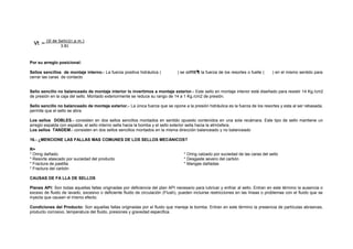 Por su arreglo posicional: 
Sellos sencillos de montaje interno.- La fuerza positiva hidráulica ( ) se suma a la fuerza de los resortes o fuelle ( ) en el mismo sentido para 
cerrar las caras de contacto 
Sello sencillo no balanceado de montaje interior lo invertimos a montaje exterior.- Este sello en montaje interior está diseñado para resistir 14 Kg./cm2 
de presión en la caja del sello. Montado exteriormente se reduce su rango de 14 a 1 Kg./cm2 de presión. 
Sello sencillo no balanceado de montaje exterior.- La única fuerza que se opone a la presión hidráulica es la fuerza de los resortes y esta al ser rebasada, 
permite que el sello se abra. 
Los sellos DOBLES.- consisten en dos sellos sencillos montados en sentido opuesto contenidos en una sola recámara. Este tipo de sello mantiene un 
arreglo espalda con espalda, el sello interno sella hacia la bomba y el sello exterior sella hacia la atmósfera. 
Los sellos TANDEM.- consisten en dos sellos sencillos montados en la misma dirección balanceado y no balanceado 
16.- ¿MENCIONE LAS FALLAS MAS COMUNES DE LOS SELLOS MECÁNICOS? 
R= 
* Oring dañado. 
* Oring calzado por suciedad de las caras del sello 
* Resorte atascado por suciedad del producto 
* Desgaste severo del carbón 
* Fractura de pastilla 
* Mangas dañadas 
* Fractura del carbón 
CAUSAS DE FA LLA DE SELLOS 
Planes API: Son todas aquellas fallas originadas por deficiencia del plan API necesario para lubricar y enfriar al sello. Entran en este término la ausencia o 
exceso de fluido de lavado, excesivo o deficiente fluido de circulación (Flush), pueden incluirse restricciones en las líneas o problemas con el fluido que se 
inyecta que causen el mismo efecto. 
Condiciones del Producto: Son aquellas fallas originadas por el fluido que maneja la bomba. Entran en este término la presencia de partículas abrasivas, 
producto corrosivo, temperatura del fluido, presiones y gravedad especifica. 
 