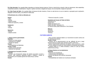 Por Falla Asociada: Son aquellas fallas originadas por diversos factores externos. Entran en este término vibración, falla de rodamientos, falla catastrófica, 
inestabilidad operativa, desalineación, holguras / ajustes incorrectos, desgaste del equipo, error de ensamble, longitud de operación. 
Por Falla Propia del Sello: Son aquellas fallas intrínsecas del sello mecánico. Entran en este término el uso de material no apropiado para la aplicación, 
desgaste normal del sello y una selección inadecuada. 
El Rendimiento de un Sello es Afectado por: 
Diseño: 
• Planes de Inyección y Lavado. 
• Sello. 
• Bomba. 
Estadística de Causas de Fallas de Sellos: 
• Sistema Auxiliar. 
Operación 42 %. 
• Planes de Inyección y Lavado. 
Equipo 26 %. 
Diseño del Sistema 24 %. 
Instalación: 
Diseño del Sello / Aplicación 8 %. 
• Sello. 
La Falla del Sello puede Sobrevenir a Tres Factores 
• Bomba. 
Básicos: 
Operación: 
Químicos. 
• Bomba. 
Mecánicos. 
• Sistema Auxiliar. 
Térmicos. 
FACTORES QUÍMICOS 
1. Ataque químico generalizado: 
Síntomas 
– Piezas con zonas opacas. 
– Picaduras en el material. 
– Pérdida de material. 
Causas 
– Incompatibilidad de Materiales. 
Acción a Tomar 
– Análisis químico del fluido. 
– Selección de materiales. 
2. Desgaste por Corrosión y fricción: 
Síntomas 
- Camisa o eje directamente debajo del sellante secundario corroído y 
averiado. Esta superficie aparecerá picada o brillante y pulida en 
comparación con el acabado general del resto del eje o camisa. 
Causas 
- Vibro corrosión interfacial debido a un movimiento de vaivén continuo de 
los sellantes secundarios. 
Acción a Tomar 
- Verificar que el descentramiento del eje, deflexión del eje y juego 
terminal axial en el equipo sean menores a 0.003” (0.076 mm). 
- Aplicar revestimientos protectores de estelita, oxido de aluminio u oxido 
de cromo debajo de la parte por donde deslizan los sellantes secundarios. 
- Cambiar anillos en V, anillos ahusados y anillos en cuña por anillos 
elastomericos (Oring.) 
3. Ataque Químico en los elastómeros: 
Síntomas 
- Presencia de Ampolladuras. 
- Endurecimiento del elastómero. 
- Cambio del diámetro de la sección transversal. 
Causas 
- Incompatibilidad del material con el producto bombeado. 
 
