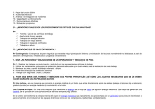 7.- Papel de función SSPA 
8.- Auditorias efectivas 
9.- Análisis e investigación de incidentes 
10.- Capacitación y entrenamiento 
11.- Comunicaciones efectivas 
12.- Motivación progresiva 
21.- ¿MENCIONE CUALES SON LOS PROCEDIMIENTOS CRÍTICOS QUE SALVAN VIDAS? 
R= 
 Tramite y uso de los permisos de trabajo 
 Apertura de línea y equipos 
 Trabajos con energía eléctrica 
 Trabajos con fuego abierto 
 Trabajos en espacios confinados 
 Trabajos en altura 
22.- ¿MENCIONE QUE ES UNA CONTINGENCIA? 
R= Contingencia.- Emergencia de gran magnitud que necesita mayor participación externa y movilización de recursos normalmente no dedicados al plan de 
atención a emergencias, infraestructura y logística extraordinaria. 
1.- DIGA LAS FUNCIONES Y OBLIGACIONES DE UN OPERARIO DE 1ª MECÁNICO DE PISO. 
R= 1.- Realizar los trabajos con autorización y solicitud con los representantes del área de trabajo. 
2.- Utilizar las herramientas y el equipo de protección personal adecuadas y en buen estado para la realización de cada trabajo. 
3.- Mantener su área y centro de trabajo ordenado y limpio. 
4.- Portar bien el equipo de protección personal. 
5.- Trabajar con Seguridad, Orden y Limpieza. 
2.- PARA QUE SIRVE UNA TURBINA Y MENCIONE SUS PARTES PRINCIPALES ASÍ COMO LOS AJUSTES NECESARIOS QUE SE LE DEBEN 
HACER DURANTE UNA REPARACIÓN MAYOR. 
R= Una turbina.- es una maquina que convierte la energía cinética de un fluido, que actúa directamente sobre loa alabes (paletas o tazones) de un elemento 
giratorio (o rotor) en energía mecánica (o movimiento) en el rotor. 
Una Turbina de Vapor.- Es una turbo máquina que transforma la energía de un flujo de vapor de agua en energía mecánica. Este vapor se genera en una 
caldera, de la que sale en unas condiciones de elevada temperatura y presión. 
En la turbina se transforma la energía interna del vapor en energía mecánica que, típicamente, es aprovechada por un generador para producir electricidad o 
para convertirse en el inductor de los equipos dinámicos como son los compresores, las bombas, ventiladores etc. 
 
