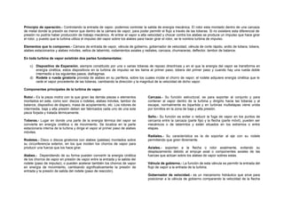 Principio de operación.- Controlando la entrada de vapor, podemos controlar la salida de energía mecánica. El rotor esta montado dentro de una carcaza 
de metal donde la presión es menor que dentro de la cámara de vapor, para poder permitir el flujo a través de las toberas. Si no existiere esta diferencial de 
presión no podría haber producción de trabajo mecánico. Al entrar el vapor a alta velocidad y chocar contra los alabes se produce un impulso que hace girar 
el rotor, y puesto que la turbina utiliza el impulso del vapor sobre los alabes para hacer girar el rotor, se le nombra turbina de impulso. 
Elementos que lo componen.- Cámara de entrada de vapor, válvula de gobierno, gobernador de velocidad, válvula de corte rápido, anillo de tobera, tobera, 
alabes estacionarios y alabes móviles, sellos de laberinto, rodamientos axiales y radiales, carcaza, chumaceras, deflector, tambor de balance. 
En toda turbina de vapor existirán dos partes fundamentales: 
c) Dispositivo de Expansión, siempre constituido por una o varias toberas de reposo directrices y en el que la energía del vapor se transforma en 
energía cinética, estos dispositivos en la turbina de impulso se les llama al primer paso; tobera del primer paso y cuando hay una rueda doble 
intermedio a los siguientes pasos; diafragmas. 
d) Rodete o rueda giratoria provista de alabes en su periferia, sobre los cuales incide el chorro de vapor; el rodete adquiere energía cinética que le 
cede el vapor procedente de las toberas, cambiando la dirección y la magnitud de la velocidad de dicho vapor. 
Componentes principales de la turbina de vapor 
Rotor.- Es la pieza motriz con la que giran las demás piezas o elementos 
montados en este, como son: discos o rodetes, alabes móviles, tambor de 
balance, dispositivo de disparo, masa de acoplamiento, etc. Los rotores de 
intermedia, baja y alta presión deben ser fabricados cada uno de una sola 
pieza forjada y tratada térmicamente. 
Toberas.- Lugar en donde una parte de la energía térmica del vapor se 
convierte en energía cinética o de movimiento. Se localiza en la parte 
estacionaria interna de la turbina y dirige el vapor al primer paso de alabes 
móviles. 
Rodetes.- Disco o discos giratorios con alabes (paletas) montados sobre 
su circunferencia exterior, en los que inciden los chorros de vapor para 
producir una fuerza que los hace girar. 
Alabes.- Dependiendo de su forma pueden convertir la energía cinética 
de los chorros de vapor en presión de vapor entre la entrada y la salida del 
rodete (paso de impulso), o pueden acelerar también los chorros de vapor 
en energía de movimiento, cambiando significativamente la presión de 
entrada y la presión de salida del rodete (paso de reacción). 
Carcaza.- Su función estructural, es para soportar al conjunto y para 
contener al vapor dentro de la turbina y dirigirlo hacia las toberas y al 
escape, normalmente es bipartida y en turbinas multietapas viene unida 
por tornillos en la zona de baja y alta presión. 
Sello.- Su función es evitar o reducir la fuga de vapor en los puntos de 
cercanía entre la carcaza (parte fija) y la flecha (parte móvil), pueden ser 
mecánicos o de laberintos y están situados en los extremos o entre 
etapas. 
Radiales.- Su característica es la de soportar al eje con su rodete 
permitiendo que giren libremente. 
Axiales.- soportan a la flecha o rotor axialmente, evitando su 
desplazamiento debido al empuje axial o componentes axiales de las 
fuerzas que actúan sobre los alabes de vapor sobres estas. 
Válvula de gobierno.- La función de esta válvula es permitir la entrada del 
flujo de vapor a la entrada de la turbina. 
Gobernador de velocidad.- es un mecanismo hidráulico que sirve para 
posicionar a la válvula de gobierno comparando la velocidad de la flecha 
 