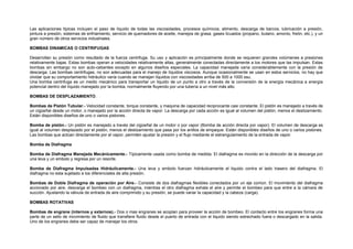 Las aplicaciones típicas incluyen el paso de líquido de todas las viscosidades, procesos químicos, alimento, descarga de barcos, lubricación a presión, 
pintura a presión, sistemas de enfriamiento, servicio de quemadores de aceite, manejos de grasa, gases licuados (propano, butano, amonio, freón, etc.), y un 
gran número de otros servicios industriales. 
BOMBAS DINAMICAS O CENTRIFUGAS 
Desarrollan su presión como resultado de la fuerza centrifuga. Su uso y aplicación es principalmente donde se requieren grandes volúmenes a presiones 
relativamente bajas. Estas bombas operan a velocidades relativamente altas, generalmente conectadas directamente a los motores que las impulsan. Estas 
bombas sin embargo no son auto-cebantes excepto en algunos diseños especiales. La capacidad manejada varía considerablemente con la presión de 
descarga. Las bombas centrifugas, no son adecuadas para el manejo de líquidos viscosos. Aunque ocasionalmente se usan en estos servicios, no hay que 
olvidar que su comportamiento hidráulico varía cuando se manejan líquidos con viscosidades arriba de 500 a 1000 ssu. 
Una bomba centrifuga es un medio mecánico para transportar un liquido de un punto a otro a través de la conversión de la energía mecánica a energía 
potencial dentro del líquido manejado por la bomba, normalmente fluyendo por una tubería a un nivel más alto. 
BOMBAS DE DESPLAZAMIENTO. 
Bombas de Pistón Tubular.- Velocidad constante, torque constante, y maquina de capacidad reciprocante casi constante. El pistón es manejado a través de 
un cigüeñal desde un motor, o manejado por la acción directa de vapor. La descarga por cada acción es igual al volumen del pistón, menos el deslizamiento. 
Están disponibles diseños de uno o varios pistones. 
Bomba de pistón.- Un pistón es manejado a través del cigüeñal de un motor o por vapor (Bomba de acción directa por vapor). El volumen de descarga es 
igual al volumen desplazado por el pistón, menos el deslizamiento que pasa por los anillos de empaque. Están disponibles diseños de uno o varios pistones. 
Las bombas que actúan directamente por el vapor, permiten ajustar la presión y el flujo mediante el estrangulamiento de la entrada de vapor. 
Bomba de Diafragma 
Bomba de Diafragma Manejada Mecánicamente.- Típicamente usada como bomba de medida. El diafragma es movido en la dirección de la descarga por 
una leva y un embolo y regresa por un resorte. 
Bomba de Diafragma Impulsadas Hidráulicamente.- Una leva y embolo fuerzan hidráulicamente el liquido contra el lado trasero del diafragma. El 
diafragma no esta sujetado a los diferenciales de alta presión. 
Bombas de Doble Diafragma de operación por Aire.- Consiste de dos diafragmas flexibles conectados por un eje común. El movimiento del diafragma 
accionado por aire, descarga el bombeo con un diafragma, mientras el otro diafragma exhala el aire y permite el bombeo para que entre a la cámara de 
succión. Ajustando la válvula de entrada de aire comprimido y su presión, se puede variar la capacidad y la cabeza (carga). 
BOMBAS ROTATIVAS 
Bombas de engrane (internos y externos).- Dos o mas engranes se acoplan para proveer la acción de bombeo. El contacto entre los engranes forma una 
parte de un sello de movimiento de fluido que transfiere fluido desde el puerto de entrada con el liquido siendo estrechado fuera o descargado en la salida. 
Uno de los engranes debe ser capaz de manejar los otros. 
 