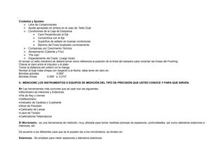 Cuidados y Ajustes: 
 Libre de Contaminantes 
 Ajuste apropiado en ambos en el caso de Sello Dual 
 Condiciones de la Caja de Estoperos 
· Cara Perpendicular al Eje 
· Concentrica con el Eje 
· Superficie de sellado en buenas condiciones 
· Barreno del Flues localizado correctamente 
 Compensar por Crecimiento Térmico 
 Alineamiento (Caliente y Frío) 
 “Pie cojo” 
 Espaciamiento del Cople (Juego Axial) 
Al revisar un sello mecánico se deberá tomar como referencia la posición de la brida del estopero para conectar las líneas del Flushing. 
Checar el claro entre el impulsor y el plato 
Tomar la distancia del collarín en la manga 
Revisar el buje mata-chispa con respecto a la flecha, debe tener de claro en: 
Bombas grandes 0.050” 
Bombas chicas 0.008” a 0.010” 
5.- MENCIONE LOS INSTRUMENTOS O EQUIPOS DE MEDICIÓN DEL TIPO DE PRECISIÓN QUE USTED CONOCE Y PARA QUE SIRVEN. 
R= Las herramientas más comunes que se usan son las siguientes: 
· Micrómetro de Interiores y Exteriores 
· Pie de Rey o Vernier 
· Deflexómetro 
· Indicador de Carátula o Cuadrante 
· Nivel de Precisión 
· Calibrador de Lainas 
· Llave de Torsión 
· Calibradores Telescópicos 
El Micrómetro.- es una herramienta de medición, muy utilizada para tomar medidas precisas de espesores, profundidades, así como diámetros exteriores e 
interiores, etc. 
De acuerdo a los diferentes usos que se le pueden dar a los micrómetros, se dividen en: 
Exteriores.- Se emplean para medir espesores y diámetros exteriores. 
 