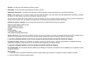 Interiores.- Se utiliza para medir diámetros de orificios y ranuras. 
Profundidad.- Se usan para medir la profundidad de los orificios y ranuras. 
Calibradores Telescópicos.- Se emplean para medir bujes en orificios pequeños y la lectura es tomada con un micrómetro de exteriores. 
Niveles.- Estos aparatos como su nombre lo indican sirven para nivelar las piezas, o sea, para verificar que estén perfectamente horizontales o verticales, 
por ejemplo: Un motor eléctrico o una bomba centrífuga con respecto a su base. 
Hay varios tipos de niveles, pero el más utilizado es el nivel de búsqueda o de aire, su elemento esencial consiste en un tubo de cristal, herméticamente 
cerrado y lleno de alcohol o éter, que contiene una burbuja de aire, la cual tiende a ocupar siempre la posición más elevada. 
Indicador de carátula o cuadrante.- El uso que tiene este instrumento en el mantenimiento del equipo, es el siguiente: 
· Medir los juegos radiales y axiales del rotor. 
· Medir la deflexión de la flecha. 
· Alineación del equipo dinámico: 
a) Radial 
b) Axial o angular 
c) Combinado (axial y radial) 
· Para verificar la concentricidad de tapas. 
Vernier o pie de rey.- Es el instrumento de medición de mayor uso por ser de manejo muy sencillo y de aplicación directa para la toma de medidas que no 
requieran de mucha precisión. Es un instrumento que sirve para efectuar medidas aproximadas de interiores, exteriores y de profundidad. 
8.- QUE DICE A GRANDES RASGOS LA POLÍTICA DE CALIDAD DE GESTIÓN INTEGRAL DE NUESTRO CENTRO DE TRABAJO. 
R= Política de calidad.- Satisfacer las necesidades de requisitos, acuerdos con nuestros clientes, cuidando el medio ambiente, la integridad física de las 
instalaciones, el desarrollo y salud del personal con una actuación ética transparente y de mejoras continúas. 
9.- QUE DICE A GRANDES RASGOS LA POLÍTICA DE SSPA DE NUESTRO CENTRO DE TRABAJO. 
R= La Política SSPA.- Ser una empresa eficiente y efectiva que se distingue por el esfuerzo y el compromiso de sus trabajadores con la seguridad, la salud 
y protección ambiental. 
Sus Principios: 
1.- La seguridad, salud y la protección ambiental son valores con igual prioridad, que la producción, el trasporte, las ventas, la calidad y los costos. 
2.- Todos los incidentes y lesiones se pueden prevenir 
 