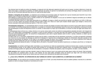 Hay diversos tipos de diseño de anillos de desgaste y la selección del más adecuado depende del líquido que se maneje, la presión diferencial a través del 
sello contra fugas, la velocidad de superficie y el diseño particular de bomba. En general, los diseñadores de bombas centrífugas utilizan la construcción de 
anillo que han encontrado adecuado para servicio en cada bomba determinada. 
Árboles y manguitos de los árboles. Los diámetros de los árboles de las bombas suelen ser mayores de lo que se necesita para transmitir el par motor, 
debido a que su tamaño se determina por la deflexión máxima permisible o deseable del árbol. 
Esta deflexión se selecciona para evitar un posible contacto en las superficies de desgaste a la vez que se mantienen holguras razonables que no afecten 
muy perjudicialmente la eficiencia de la bomba. 
La primera velocidad crítica de un árbol está relacionada con su deflexión. Se sigue un diseño que permita por ejemplo una deflexión de 0.005 a 0.006 pulg. 
(0.13 a 0.15 mm), tendrá una primera velocidad critica de 2400 a 2650 r/min. Ésta es la razón para emplear árboles rígidos (que trabajen a menos de su 
primera velocidad crítica) para bombas que operen a 1750 r/min o menos. 
Prensaestopas (estoperos) Los prensaestopas tienen la función principal de proteger la bomba contra fugas en el punto en que el árbol sale de la carcasa 
de la bomba. Si la bomba produce altura de aspiración y la presión en el extremo de prensaestopas interior es menor que la atmosférica, entonces la función 
del prensaestopas es evitar las filtraciones de aire a la bomba. Si esta presión es mayor que la atmosférica, la función es evitar las fugas hacia afuera de la 
bomba. 
El prensaestopas tiene la forma de un rebajo cilíndrico en el cual se coloca cierto número de anillos de empaquetadura alrededor del árbol o del manguito de 
éste. Si se desea sellar el prensaestopas, se emplea un anillo de cierre hidráulico o una jaula para sello para separar los anillos de la empaquetadura en 
secciones aproximadamente iguales. Se comprime la empaquetadura para darle el ajuste deseado sobre el árbol o camisa, mediante un collarín que se 
puede ajustar en dirección axial. 
Se debe contar con un suministro independiente de agua para los sellos, si existe alguna de las siguientes condiciones: 1) la altura de aspiración sobrepasa 
los 15 pie (4.5 m); 2) la presión de descarga es menor de 10 lb/pulg2 (0.7 kg/cm2); 3) se maneja agua caliente sin enfriamiento adecuado (excepto en las 
bombas de alimentación de calderas, en las cuales no se emplean las jaulas de sellos); 4) se maneja agua lodosa, o con arena o gránulos; 5) en todas las 
bombas para pozo caliente; 6) cuan do no se permite que el líquido bombeado se fugue a la atmósfera. 
Hay dos disposiciones básicas de sellos: 1) montaje interno y 2) externo. Se pueden montar dos sellos mecánicos en un estopero para formar un montaje de 
doble sello. 
Acoplamientos Las bombas centrífugas están conectadas a sus impulsores por medio de acoplamientos (coples) de diversos tipos, excepto en las bombas 
con acoplamiento cerrado, en las cuales el impulsor está montado en una extensión del árbol de la máquina motriz. Los acoplamientos utilizados con las 
bombas centrífugas pueden ser rígidos (del tipo de abrazadera o compresor) o flexibles (de pasador y tope, de engranes, de rejilla, o de disco flexible). 
Sello mecánico Sello mecánico para ejes rodantes. Usado en todos los casos en que no se puede permitir goteo alguno externo de líquido. Está compuesto 
por dos anillos con superficie plana, una fija y otra rodante: las dos caras están prensadas juntas de manera que dejan sólo una finísima película 
hidrodinámica formada por líquido que se retiene para que funcione como lubricante de las partes que se deslizan. 
2.- ¿CUAL ES EL PRINCIPIO DE OPERACIÓN DE UNA TURBINA DE VAPOR Y QUE ELEMENTOS LA COMPONEN EN SU DISEÑO? 
R= Una turbina.- es una maquina que convierte la energía cinética de un fluido, que actúa directamente sobre loa alabes (paletas o tazones) de un elemento 
giratorio (o rotor) en energía mecánica (o movimiento) en el rotor. 
 