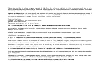 Válvula de seguridad de orificio completo o pasaje de flujo libre.- Una válvula de seguridad de orificio completo es aquella que no tiene 
estrangulamientos (que produzcan reducciones de diámetro) en el interior del orificio de flujo y cuyo disco levanta lo suficiente para generar la mínima área 
del orificio, por encima del asiento, para convertirse en el área que controla el flujo. 
Válvulas de presión –vacío.- Este tipo de válvulas están normadas por el estándar API-2000 y son usadas en tanques de almacenamiento de líquidos. A 
diferencia de las válvulas de relevo, la normatividad las limita a presiones no mayores a 15 PSIG, generalmente los rangos de presiones de ajuste se limitan 
a unas cuantas pulgadas columna de agua además de poder trabajar en presión negativa o vacío. 
Su principal objetivo es: 
Proteger a los tanques contra sobre-presiones y sobre-vacíos. 
Anular el venteo libre de vapores. 
Permanecer cerrado la mayor parte del tiempo el tanque. 
12.- CUAL ES LA NORMA QUE SE DEBE APLICAR APARA VERIFICAR LAS PRUEBAS DE ESTAS VÁLVULAS. 
R= Norma Oficial Mexicana NOM-093-SCFI-1994: “Válvulas de relevo de presión (Seguridad, Seguridad-alivio, Alivio) operadas por resorte y que se 
fabriquen de acero y bronce”. 
American Society of Mechanical Engineers (ASME) Section VIII, Division 1 “Rules for Construction of Pressure Vessels”. Ultima Edición. 
ASME Sección I, Generadores de Vapor, 
1.- CUAL ES EL PRINCIPIO DE OPERACIÓN DE UNA BOMBA CENTRIFUGA Y QUE ELEMENTOS LO COMPONEN EN SU DISEÑO. 
R= El principio es la fuerza centrifuga.- al girar la flecha de la bomba se genera una fuerza centrifuga en el impulsor lo cual provoca una zona de baja presión 
en el ojo del impulsor que succiona el producto y lo desplaza a gran velocidad hacia la salida de los alabes del impulsor. 
Elementos que lo componen.- Carcaza, voluta, impulsor, anillos de desgaste, buje de desgaste, brida entre dos, rodamientos, flecha, caja de rodamientos, 
sellos mecánicos, cople, cañeros, contratuerca del impulsor, deflector. 
2.-CUAL ES EL PRINCIPIO DE OPERACIÓN DE UNA TURBINA DE VAPOR Y QUE ELEMENTOS LO COMPONEN EN SU DISEÑO. 
R= El vapor sale de la tobera para golpear directamente el centro del alabe para darle un fuerte impulso y hacerlo girar, vapor tiene una baja caída de presión 
y una baja expansión. 
Elementos que lo componen.- Cámara de entrada de vapor, válvula de gobierno, gobernador de velocidad, válvula de corte rápido, anillo de tobera, tobera, 
alabes estacionarios y alabes móviles, sellos de laberinto, rodamientos axiales y radiales, carcaza, chumaceras, deflector. 
3.-CUAL ES EL PRINCIPIO DE OPERACIÓN DE UN COMPRESOR CENTRÍFUGO Y QUE ELEMENTOS LO COMPONEN. 
 