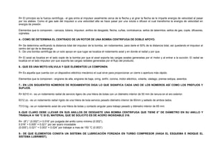 R= El principio es la fuerza centrifuga.- el gas entra al impulsor axialmente cerca de la flecha y al girar la flecha se le imparte energía de velocidad al pasar 
por los alabes. Como el gas sale del impulsor a una velocidad alta se hace pasar por una voluta o difusor el cual transforma la energía de velocidad en 
energía de presión. 
Elementos que lo componen.- carcaza, tobera, impulsor, anillos de desgaste, flecha, cuñas, contratuerca, sellos de laberintos, sellos de gas, cople, difusores, 
cojinetes. 
4.- COMO SE DETERMINA EL CENTRADO DE UN ROTOR DE UNA BOMBA CENTRIFUGA DE DOBLE APOYO. 
R= Se determina verificando la distancia total del impulsor de la bomba, sin rodamientos, para darle el 50% de la distancia total, así quedando el impulsor al 
centro del ojo de la descarga. 
5.- De una bomba centrifuga de un solo apoyo en que lugar se localiza el rodamiento axial y en donde el radial y por que. 
R= El axial se localiza en el lado cople de la bomba por que el axial soporta las cargas axiales generadas por el motor y al entrar a la succión. El radial se 
localiza en el lado impulsor por que soporta las cargas radiales generadas por el flujo del producto. 
6.- QUE ES UNA MOTO-VÁLVULA Y QUE ELEMENTOS LA COMPONEN. 
R= Es aquella que cuenta con un dispositivo eléctrico mecánico el cual sirve para proporcionar un cierre o apertura más rápido. 
Elementos que la componen.- engrane de alta, engrane de baja, oring, sinfín, corona, motor eléctrico, volante, vástago, prense estopa, asientos. 
7.- EN LOS SIGUIENTES NÚMEROS DE RODAMIENTOS DIGA LO QUE SIGNIFICA CADA UNO DE LOS NÚMEROS ASÍ COMO LOS PREFIJOS Y 
SUFIJOS. 
R= 6210 nr.- es un rodamiento radial de servicio ligero de una hilera de bolas con un diámetro interior de 50 mm de ranura en el aro exterior. 
6312 zz.- es un rodamiento radial rígido de una hilera de bola servicio pesado diámetro interior de 60mm y sellado de ambos lados. 
7313 bg.- es un rodamiento axial de una hilera de bolas y contacto angular para trabajo pesado y diámetro interior de 65 mm. 
8.-QUE CLARO DEBE LLEVAR EN SUS ANILLOS DE DESGASTE UNA BOMBA CENTRIFUGA QUE TIENE 8” DE DIÁMETRO EN SU ANILLO Y 
TRABAJA A 180 °C SI EL MATERIAL QUE SE SOLICITO ES DE ACERO INOXIDABLE 316. 
R= (8”) * (0.002”) = 0.016” por pulgada del anillo como mínimo (0.002”), 
0.016” + 0.005” = 0.021” por ser acero inoxidable 
(0.005”), 0.021” + 0.003” = 0.024” por trabajar a mas de 150 °C (0.003”) 
9.- DE QUE ELEMENTOS CONSTA UN SISTEMA DE LUBRICACIÓN FORZADA EN TURBO COMPRESOR (HAGA EL ESQUEMA E INDIQUE EL 
SISTEMA LUBRIMIST). 
 